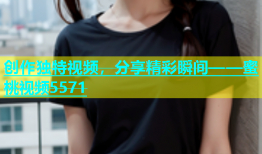创作独特视频，分享精彩瞬间——蜜桃视频5571