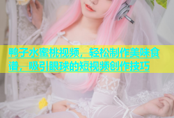 鸭子水蜜桃视频，轻松制作美味食谱，吸引眼球的短视频创作技巧
