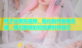 鸭子水蜜桃视频，轻松制作美味食谱，吸引眼球的短视频创作技巧