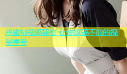 水蜜桃视频盛宴 让你欲罢不能的视觉享受