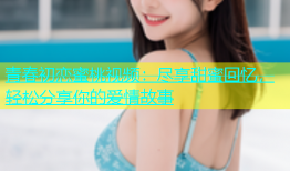 青春初恋蜜桃视频：尽享甜蜜回忆，轻松分享你的爱情故事