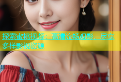 探索蜜桃视频：高清流畅观影，尽享多样影视资源