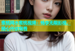 蜜桃网水蜜桃视频：畅享无限影视，随心所欲观看