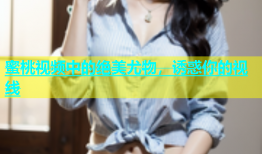 蜜桃视频中的绝美尤物，诱惑你的视线