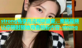 strong畅享高清视听盛宴，蜜桃视频让你随时随地观看精彩内容-strong