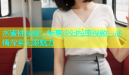水蜜桃视频：畅享少妇私密视频，尽情探索无限魅力