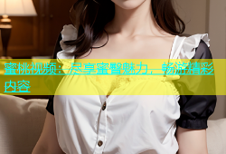蜜桃视频：尽享蜜臀魅力，畅游精彩内容