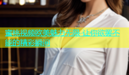 蜜桃视频欧美魅力无限 让你欲罢不能的精彩瞬间
