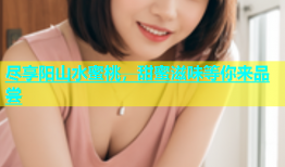 尽享阳山水蜜桃，甜蜜滋味等你来品尝
