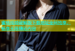 蜜桃视频破解版下载地址全网独享，畅享无限精彩内容