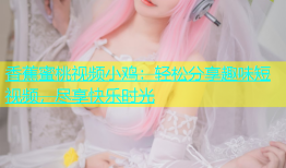 香蕉蜜桃视频小鸡：轻松分享趣味短视频，尽享快乐时光
