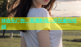 体验无广告、高清影视，尽在蜜桃视频