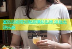 蜜桃视频带你畅游精彩世界 体验无限乐趣