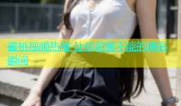 蜜桃视频热播 让你欲罢不能的精彩瞬间