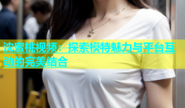 沈蜜桃视频：探索模特魅力与平台互动的完美结合
