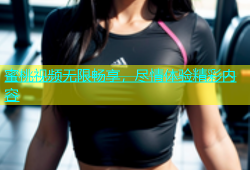 蜜桃视频无限畅享，尽情体验精彩内容