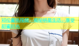 邓伦蜜桃视频：揭秘明星生活，享受甜蜜时光