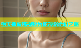 绝美狐蜜桃视频带你领略奇幻之旅