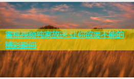 蜜桃视频独家放送 让你欲罢不能的精彩瞬间