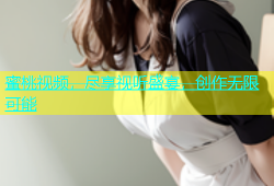 蜜桃视频，尽享视听盛宴，创作无限可能