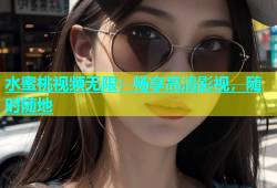 水蜜桃视频无限：畅享高清影视，随时随地