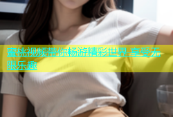 蜜桃视频带你畅游精彩世界 享受无限乐趣