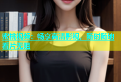 蜜桃视频：畅享高清影视，随时随地看片无阻