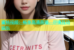 蜜桃视频：畅享高清直播，尽情互动娱乐