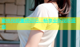 蜜桃视频重磅回归，畅享全新视听盛宴