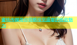蜜桃传媒带你领略视觉盛宴的极致魅力