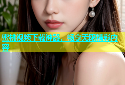 蜜桃视频下载神器，畅享无限精彩内容