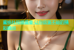 蜜桃社视频盛宴 让你欲罢不能的精彩瞬间