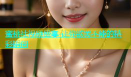 蜜桃社视频盛宴 让你欲罢不能的精彩瞬间