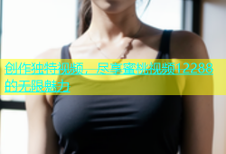 创作独特视频，尽享蜜桃视频12288的无限魅力