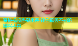蜜桃视频热潮来袭 让你欲罢不能的精彩内容
