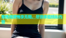 蜜桃视频畅享无阻，尽情体验精彩内容