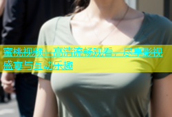 蜜桃视频：高清流畅观看，尽享影视盛宴与互动乐趣