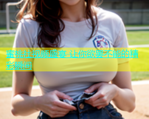 蜜桃社视频盛宴 让你欲罢不能的精彩瞬间