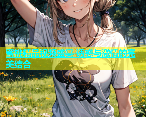 蜜桃精品视频盛宴 诱惑与激情的完美结合