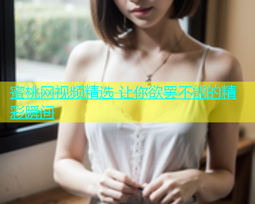 蜜桃网视频精选 让你欲罢不能的精彩瞬间