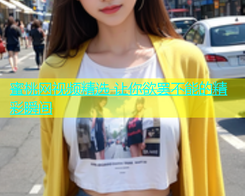 蜜桃网视频精选 让你欲罢不能的精彩瞬间