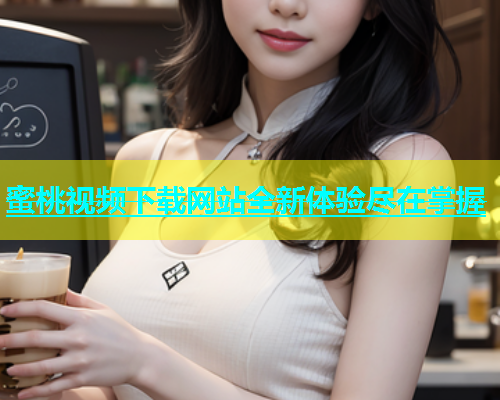蜜桃视频下载网站全新体验尽在掌握