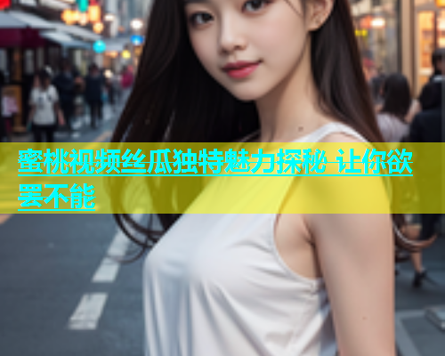 蜜桃视频丝瓜独特魅力探秘 让你欲罢不能