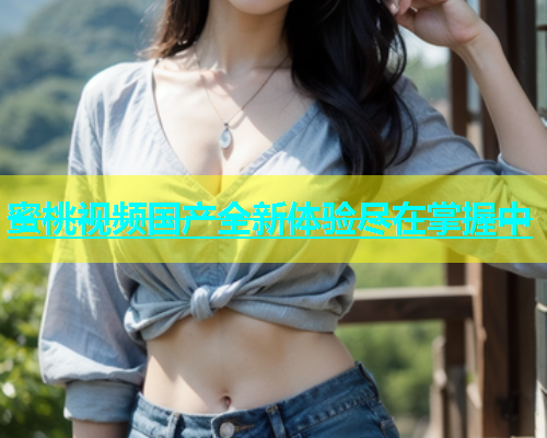 蜜桃视频国产全新体验尽在掌握中