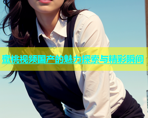 蜜桃视频国产的魅力探索与精彩瞬间
