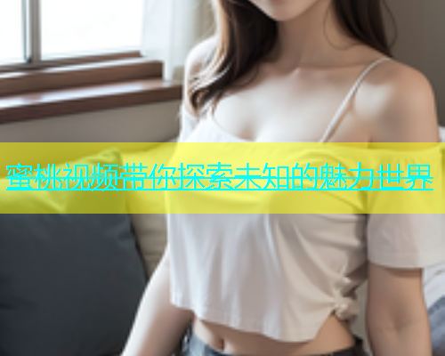蜜桃视频带你探索未知的魅力世界