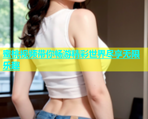 蜜桃视频带你畅游精彩世界尽享无限乐趣