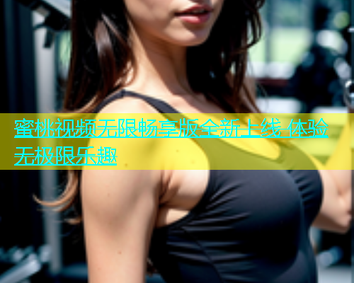蜜桃视频无限畅享版全新上线 体验无极限乐趣