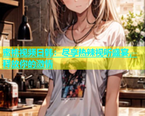 蜜桃视频日韩：尽享热辣视听盛宴，释放你的激情