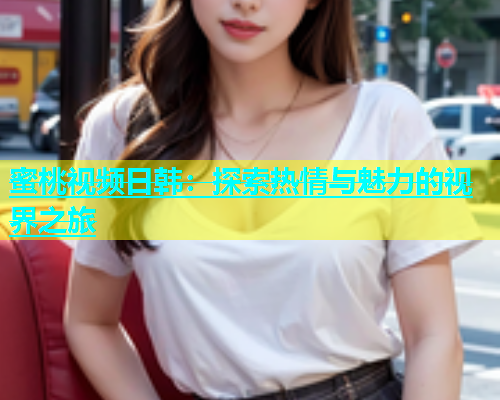蜜桃视频日韩：探索热情与魅力的视界之旅